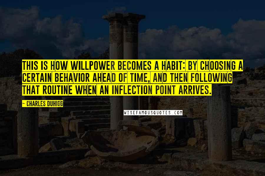 Charles Duhigg Quotes: This is how willpower becomes a habit: by choosing a certain behavior ahead of time, and then following that routine when an inflection point arrives.