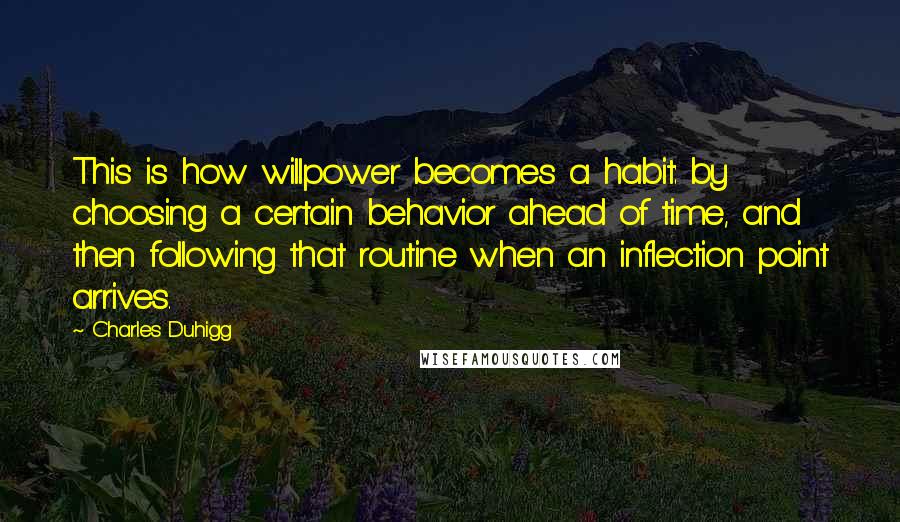 Charles Duhigg Quotes: This is how willpower becomes a habit: by choosing a certain behavior ahead of time, and then following that routine when an inflection point arrives.