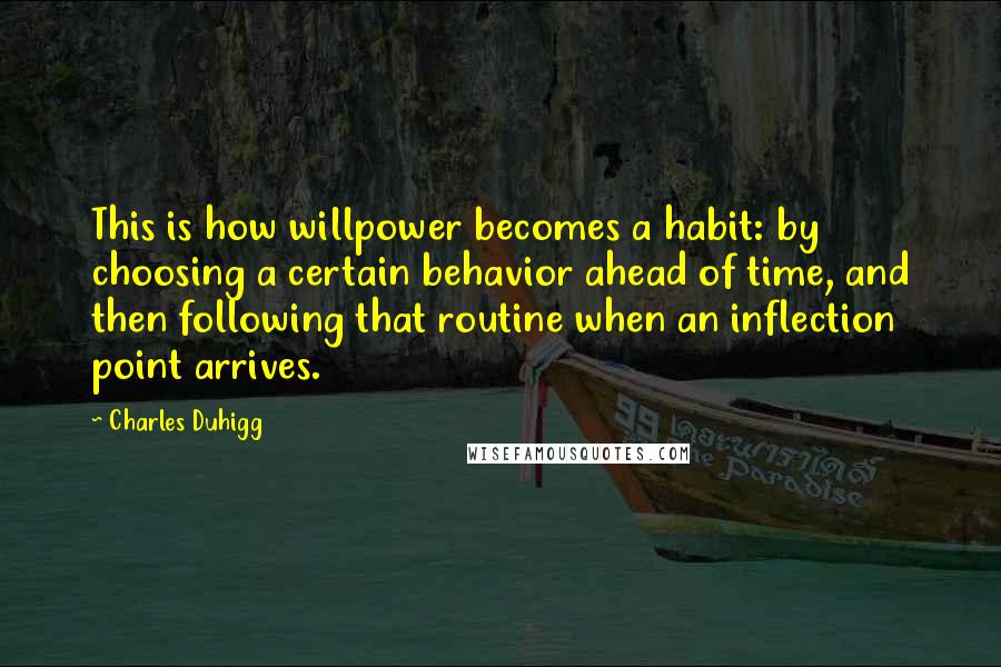 Charles Duhigg Quotes: This is how willpower becomes a habit: by choosing a certain behavior ahead of time, and then following that routine when an inflection point arrives.