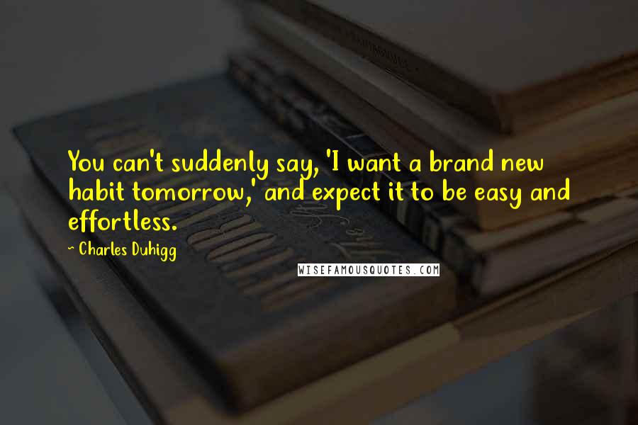 Charles Duhigg Quotes: You can't suddenly say, 'I want a brand new habit tomorrow,' and expect it to be easy and effortless.