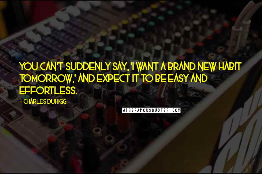 Charles Duhigg Quotes: You can't suddenly say, 'I want a brand new habit tomorrow,' and expect it to be easy and effortless.