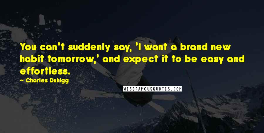 Charles Duhigg Quotes: You can't suddenly say, 'I want a brand new habit tomorrow,' and expect it to be easy and effortless.