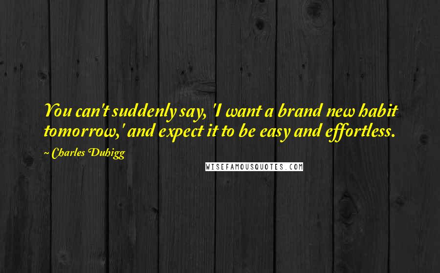 Charles Duhigg Quotes: You can't suddenly say, 'I want a brand new habit tomorrow,' and expect it to be easy and effortless.