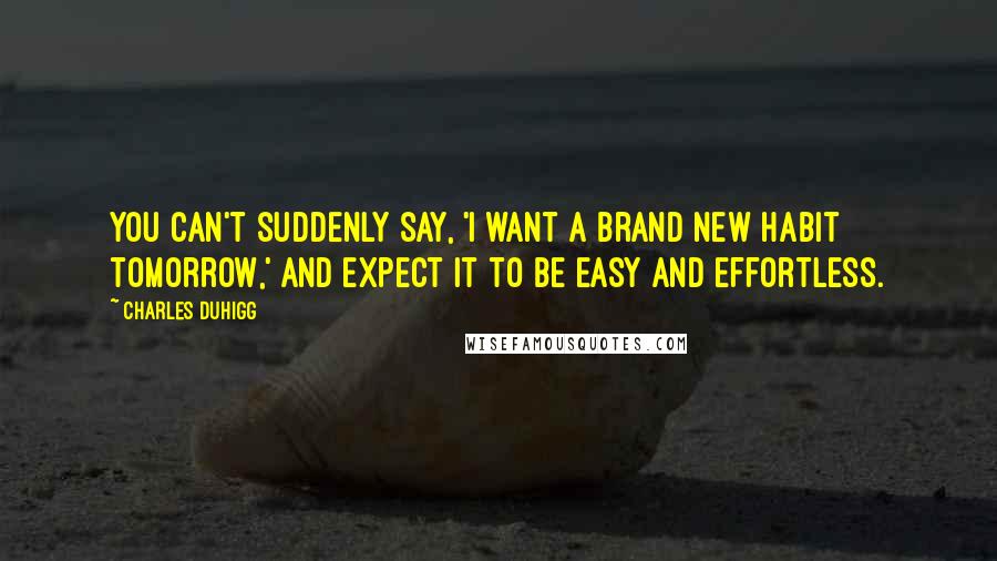 Charles Duhigg Quotes: You can't suddenly say, 'I want a brand new habit tomorrow,' and expect it to be easy and effortless.