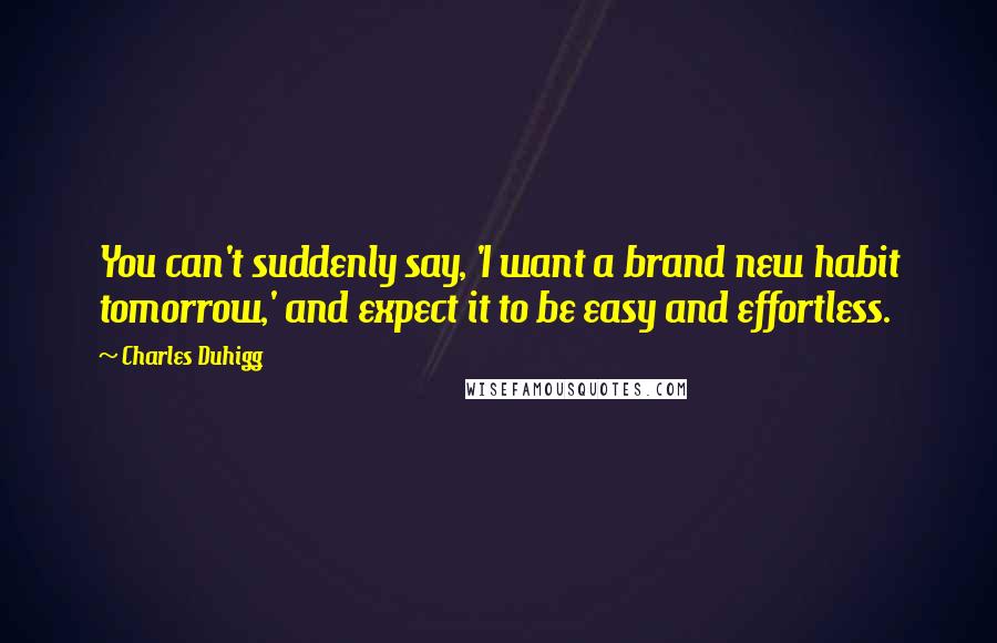 Charles Duhigg Quotes: You can't suddenly say, 'I want a brand new habit tomorrow,' and expect it to be easy and effortless.