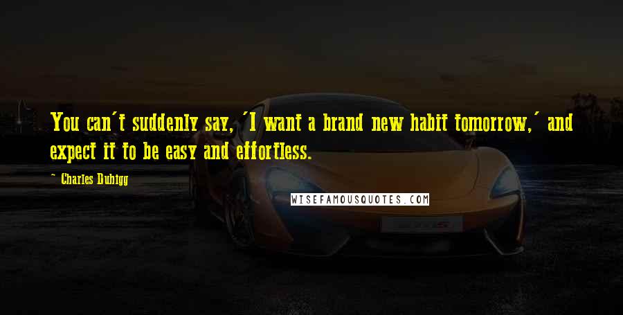 Charles Duhigg Quotes: You can't suddenly say, 'I want a brand new habit tomorrow,' and expect it to be easy and effortless.