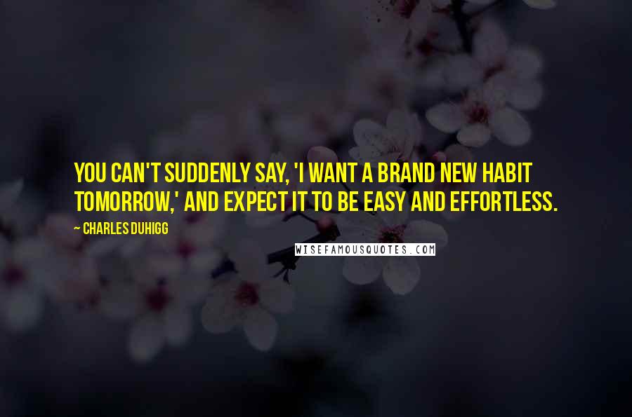 Charles Duhigg Quotes: You can't suddenly say, 'I want a brand new habit tomorrow,' and expect it to be easy and effortless.