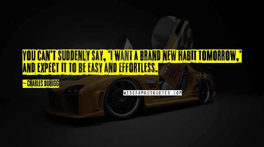 Charles Duhigg Quotes: You can't suddenly say, 'I want a brand new habit tomorrow,' and expect it to be easy and effortless.