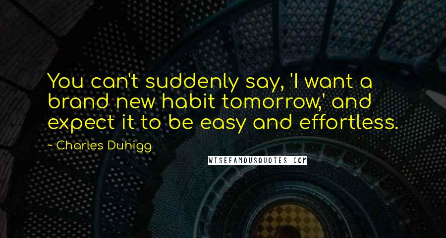 Charles Duhigg Quotes: You can't suddenly say, 'I want a brand new habit tomorrow,' and expect it to be easy and effortless.