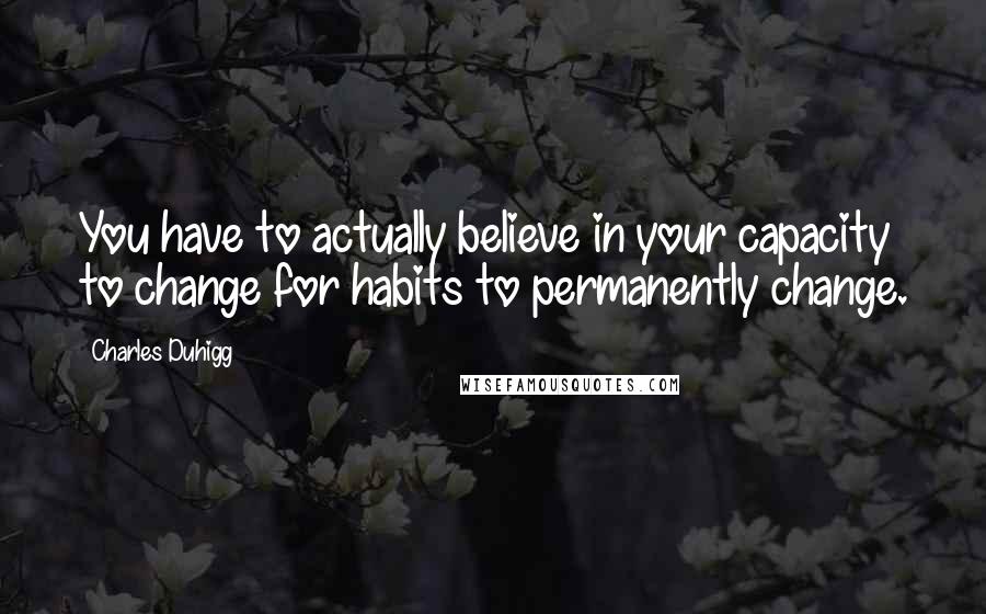 Charles Duhigg Quotes: You have to actually believe in your capacity to change for habits to permanently change.