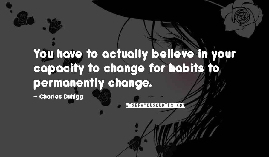 Charles Duhigg Quotes: You have to actually believe in your capacity to change for habits to permanently change.