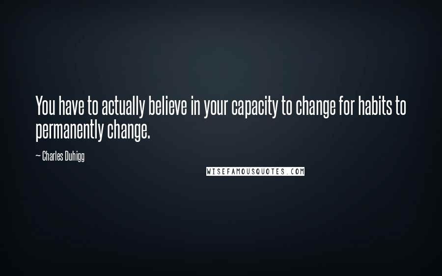 Charles Duhigg Quotes: You have to actually believe in your capacity to change for habits to permanently change.