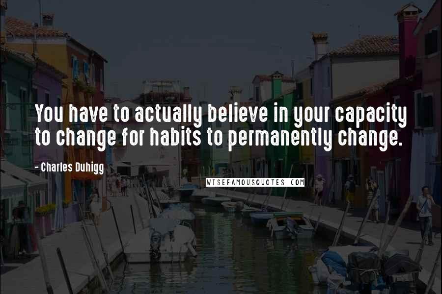 Charles Duhigg Quotes: You have to actually believe in your capacity to change for habits to permanently change.
