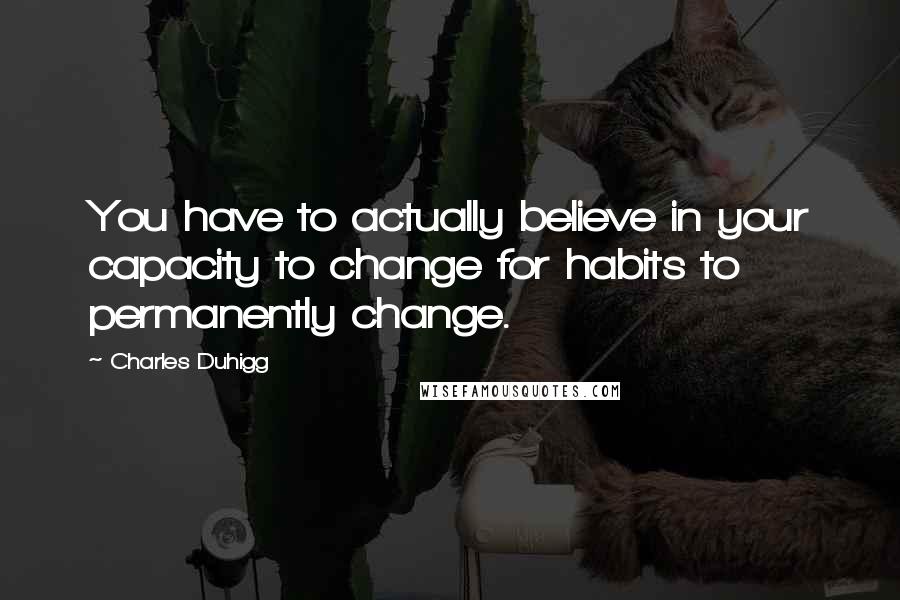 Charles Duhigg Quotes: You have to actually believe in your capacity to change for habits to permanently change.