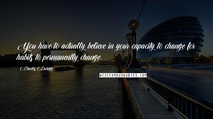 Charles Duhigg Quotes: You have to actually believe in your capacity to change for habits to permanently change.