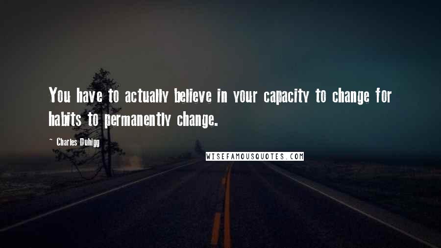 Charles Duhigg Quotes: You have to actually believe in your capacity to change for habits to permanently change.
