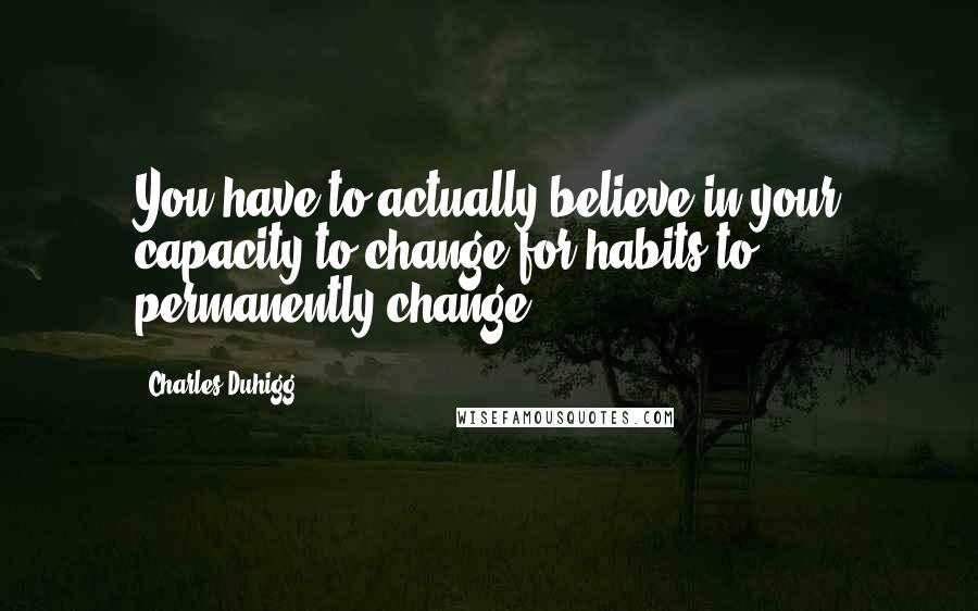 Charles Duhigg Quotes: You have to actually believe in your capacity to change for habits to permanently change.