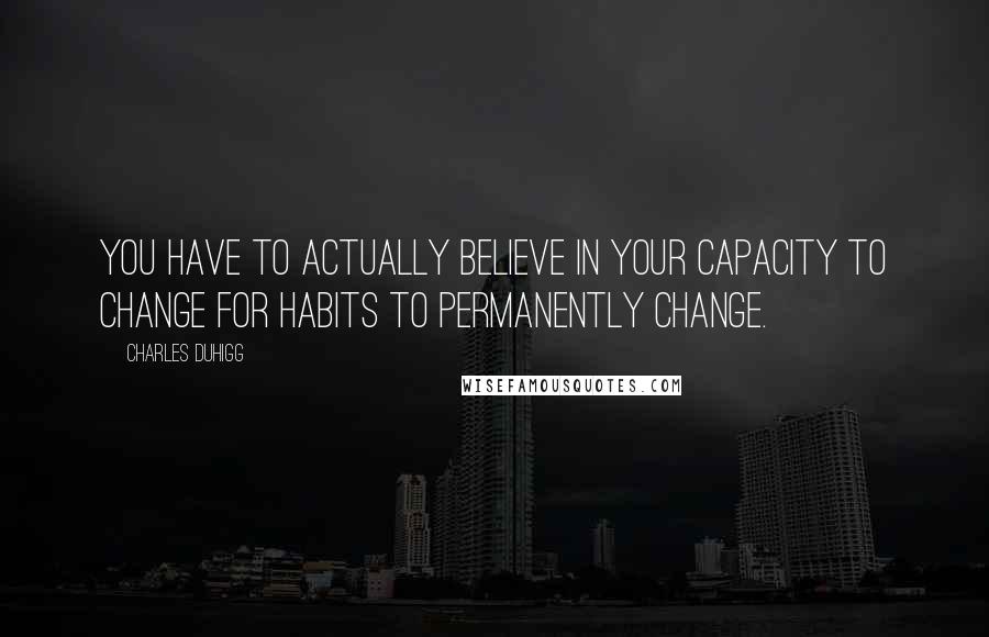 Charles Duhigg Quotes: You have to actually believe in your capacity to change for habits to permanently change.