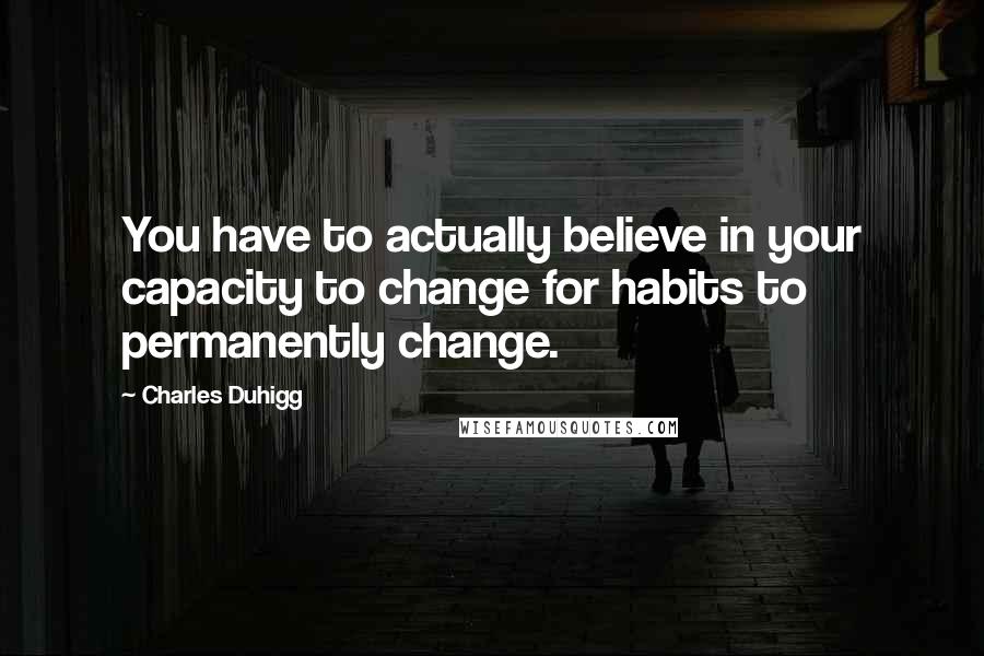 Charles Duhigg Quotes: You have to actually believe in your capacity to change for habits to permanently change.