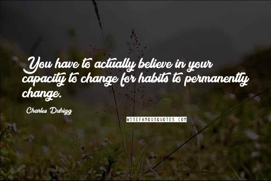 Charles Duhigg Quotes: You have to actually believe in your capacity to change for habits to permanently change.