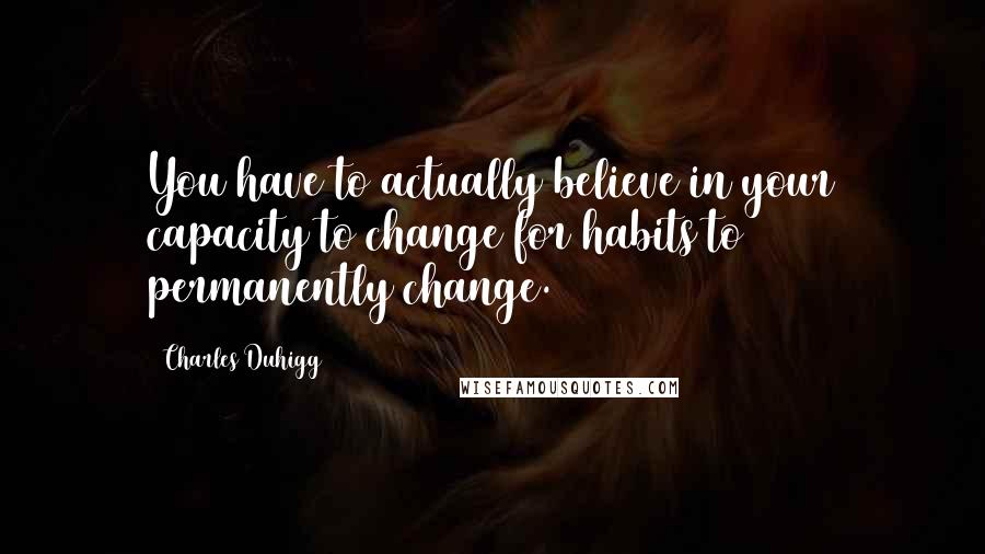 Charles Duhigg Quotes: You have to actually believe in your capacity to change for habits to permanently change.