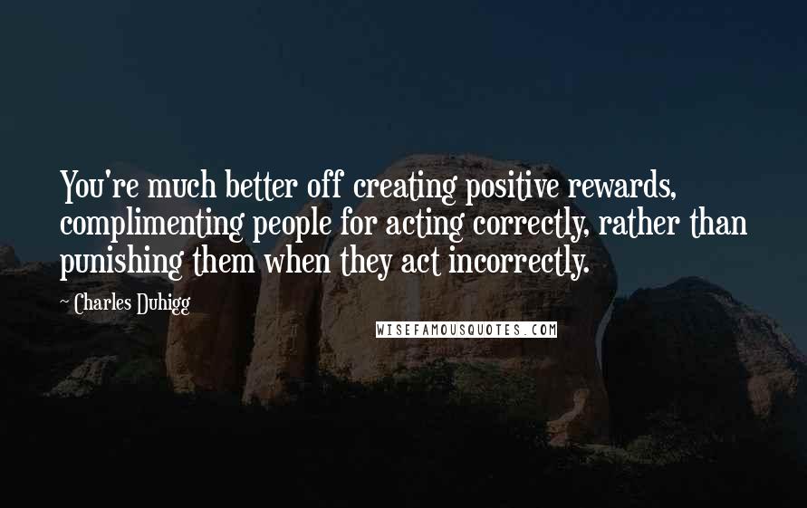Charles Duhigg Quotes: You're much better off creating positive rewards, complimenting people for acting correctly, rather than punishing them when they act incorrectly.