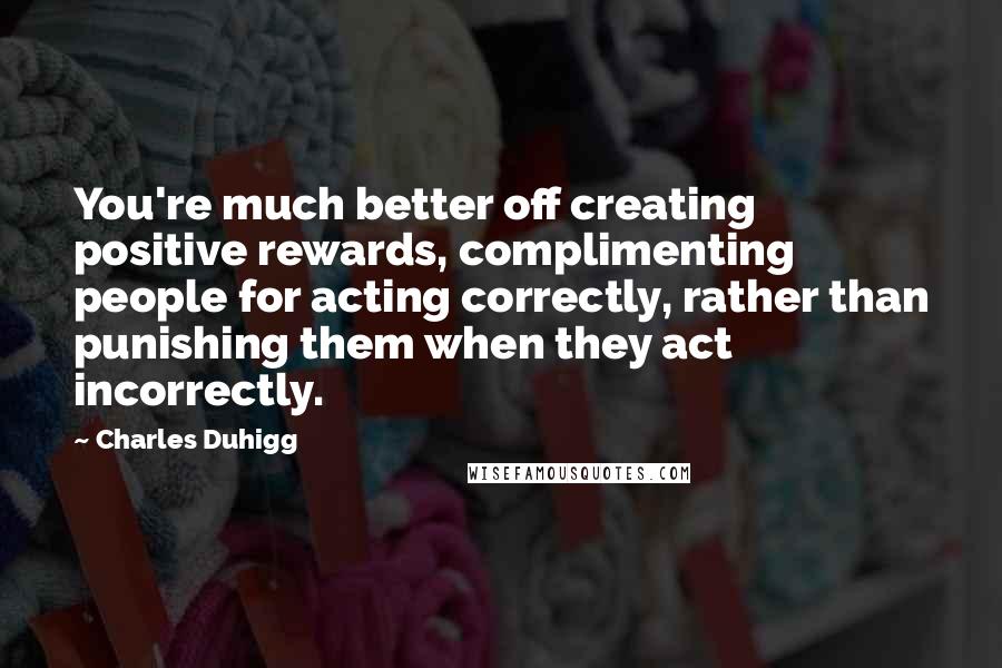 Charles Duhigg Quotes: You're much better off creating positive rewards, complimenting people for acting correctly, rather than punishing them when they act incorrectly.