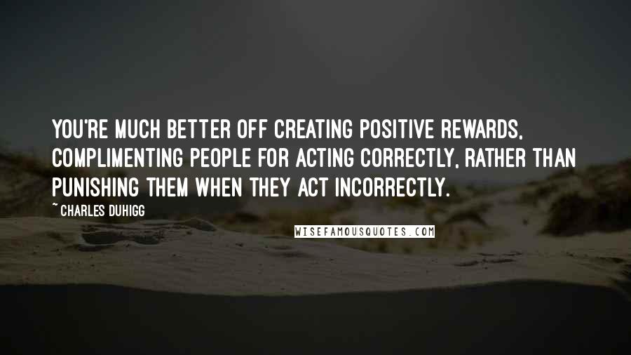 Charles Duhigg Quotes: You're much better off creating positive rewards, complimenting people for acting correctly, rather than punishing them when they act incorrectly.