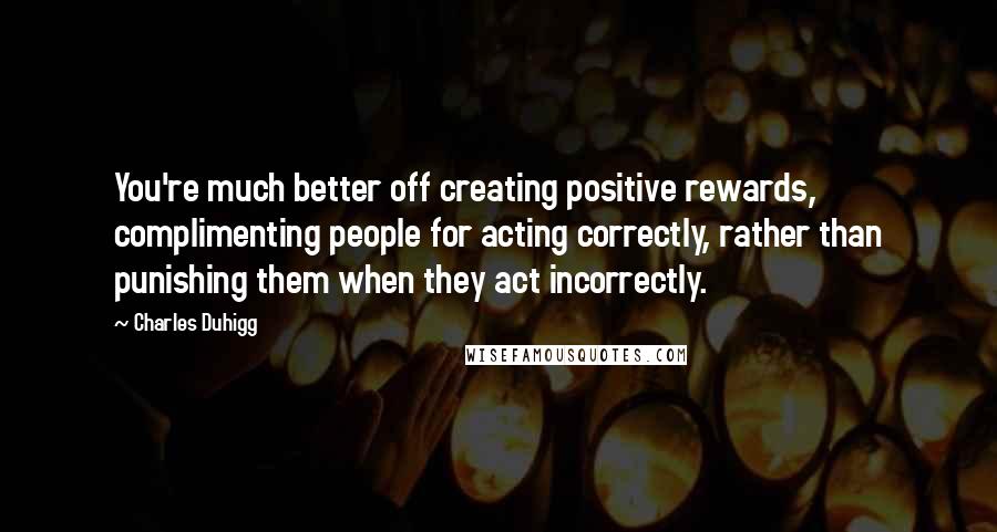 Charles Duhigg Quotes: You're much better off creating positive rewards, complimenting people for acting correctly, rather than punishing them when they act incorrectly.