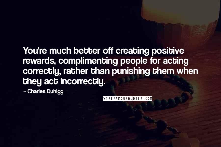 Charles Duhigg Quotes: You're much better off creating positive rewards, complimenting people for acting correctly, rather than punishing them when they act incorrectly.