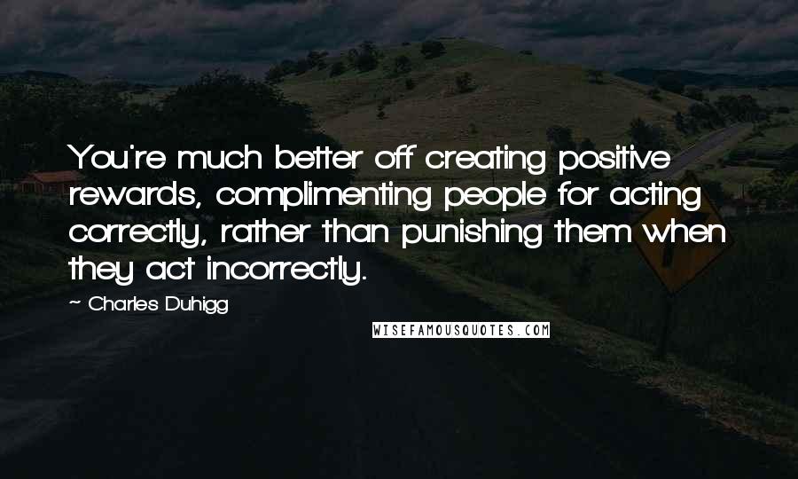 Charles Duhigg Quotes: You're much better off creating positive rewards, complimenting people for acting correctly, rather than punishing them when they act incorrectly.