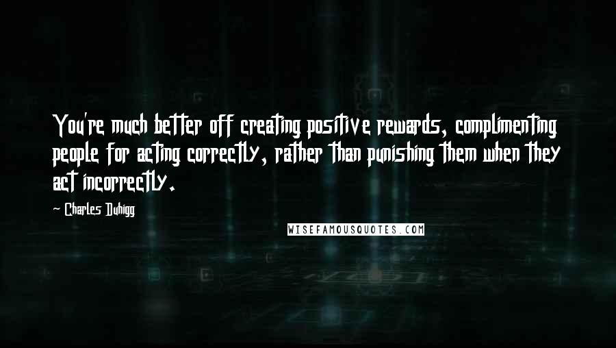 Charles Duhigg Quotes: You're much better off creating positive rewards, complimenting people for acting correctly, rather than punishing them when they act incorrectly.