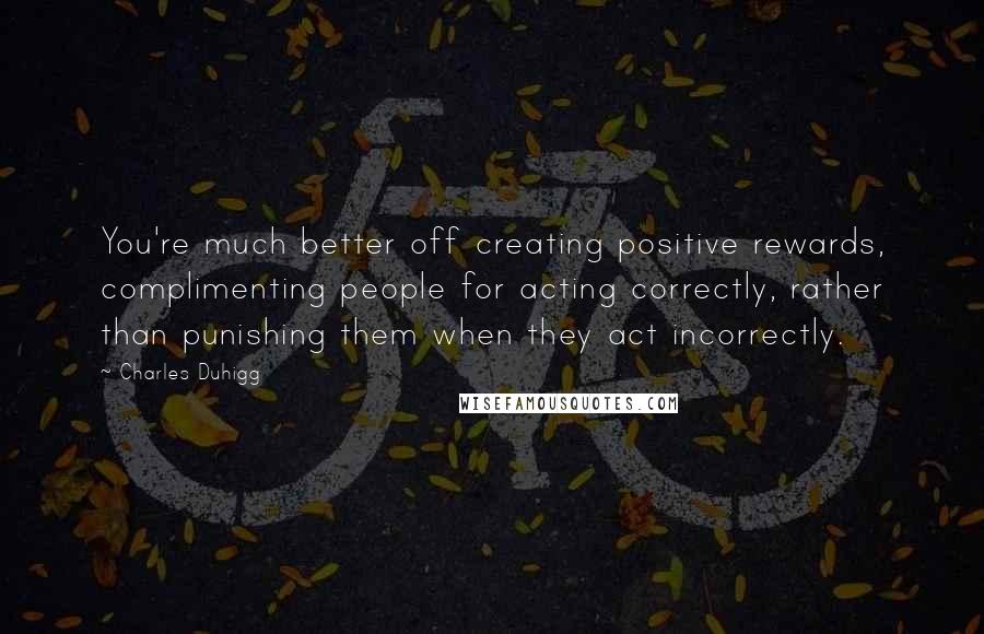 Charles Duhigg Quotes: You're much better off creating positive rewards, complimenting people for acting correctly, rather than punishing them when they act incorrectly.