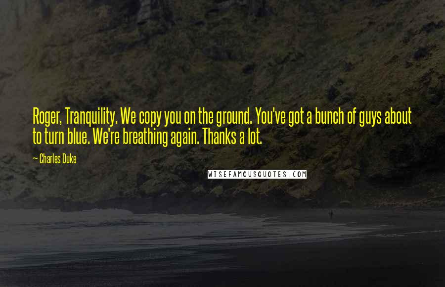Charles Duke Quotes: Roger, Tranquility. We copy you on the ground. You've got a bunch of guys about to turn blue. We're breathing again. Thanks a lot.