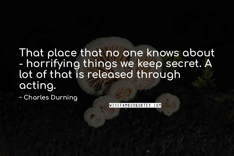 Charles Durning Quotes: That place that no one knows about - horrifying things we keep secret. A lot of that is released through acting.