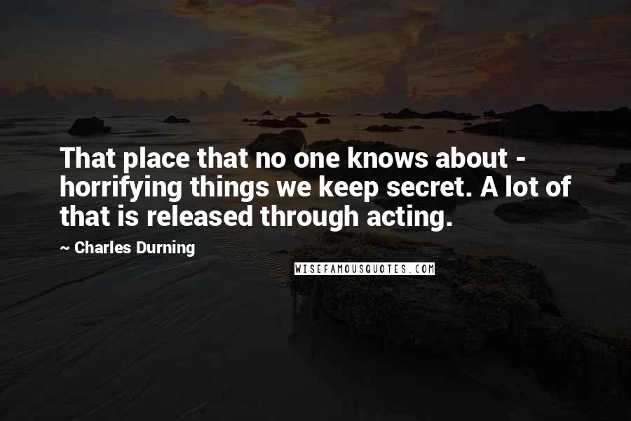 Charles Durning Quotes: That place that no one knows about - horrifying things we keep secret. A lot of that is released through acting.