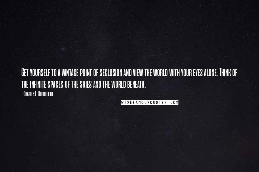 Charles E. Burchfield Quotes: Get yourself to a vantage point of seclusion and view the world with your eyes alone. Think of the infinite spaces of the skies and the world beneath.