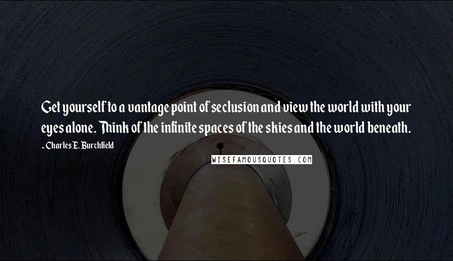 Charles E. Burchfield Quotes: Get yourself to a vantage point of seclusion and view the world with your eyes alone. Think of the infinite spaces of the skies and the world beneath.