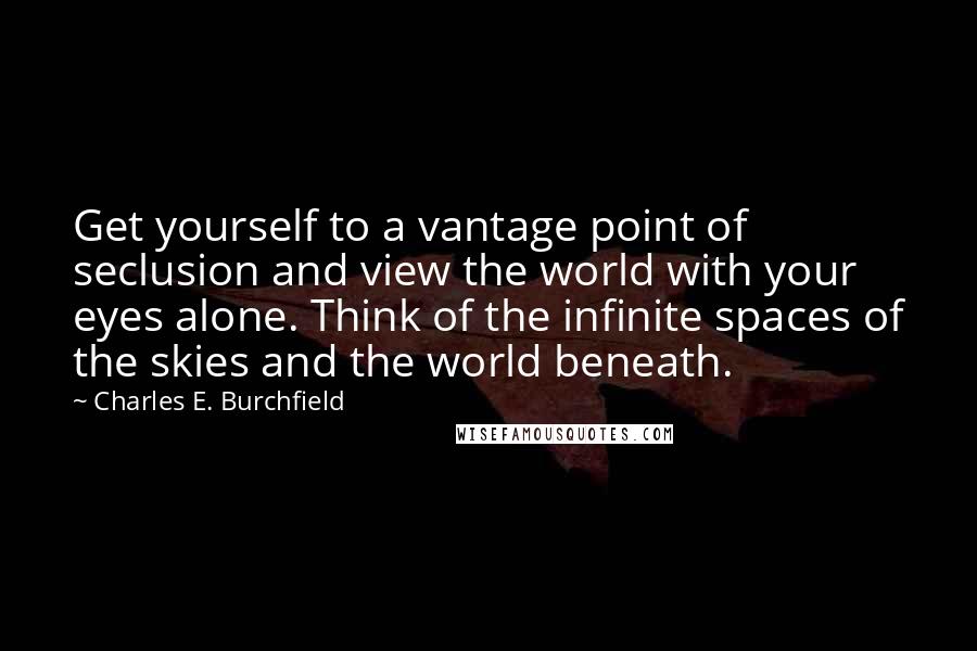 Charles E. Burchfield Quotes: Get yourself to a vantage point of seclusion and view the world with your eyes alone. Think of the infinite spaces of the skies and the world beneath.