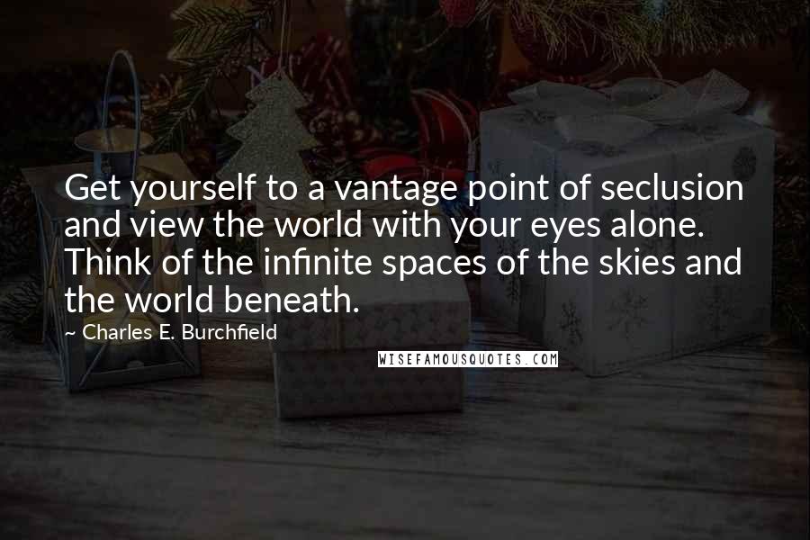 Charles E. Burchfield Quotes: Get yourself to a vantage point of seclusion and view the world with your eyes alone. Think of the infinite spaces of the skies and the world beneath.