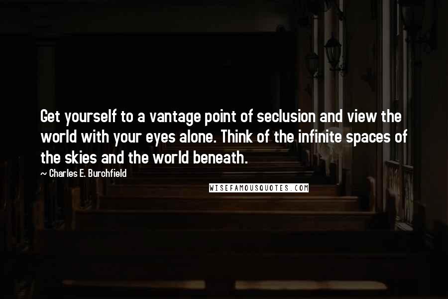 Charles E. Burchfield Quotes: Get yourself to a vantage point of seclusion and view the world with your eyes alone. Think of the infinite spaces of the skies and the world beneath.