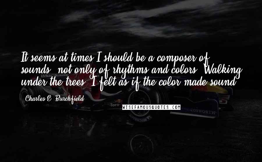 Charles E. Burchfield Quotes: It seems at times I should be a composer of sounds, not only of rhythms and colors. Walking under the trees, I felt as if the color made sound.