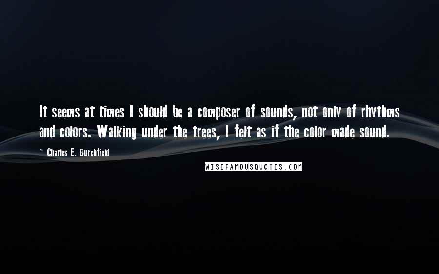 Charles E. Burchfield Quotes: It seems at times I should be a composer of sounds, not only of rhythms and colors. Walking under the trees, I felt as if the color made sound.