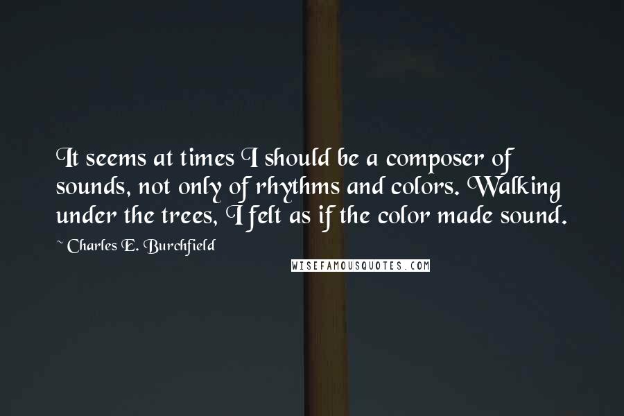 Charles E. Burchfield Quotes: It seems at times I should be a composer of sounds, not only of rhythms and colors. Walking under the trees, I felt as if the color made sound.