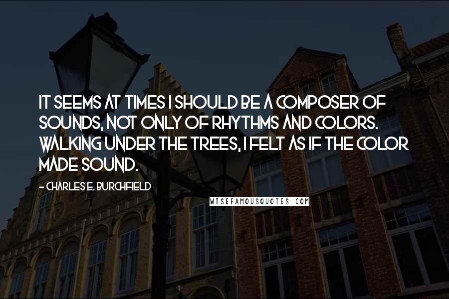 Charles E. Burchfield Quotes: It seems at times I should be a composer of sounds, not only of rhythms and colors. Walking under the trees, I felt as if the color made sound.