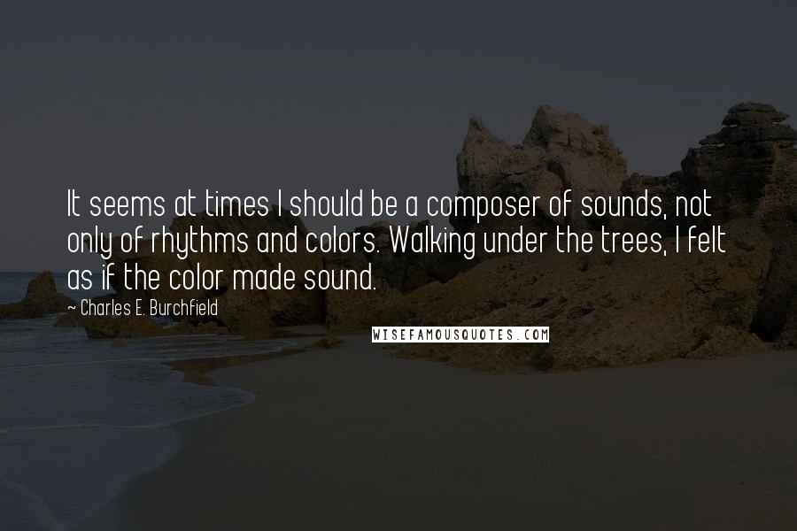 Charles E. Burchfield Quotes: It seems at times I should be a composer of sounds, not only of rhythms and colors. Walking under the trees, I felt as if the color made sound.
