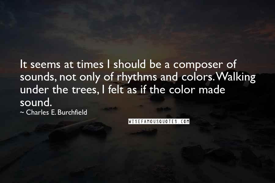 Charles E. Burchfield Quotes: It seems at times I should be a composer of sounds, not only of rhythms and colors. Walking under the trees, I felt as if the color made sound.