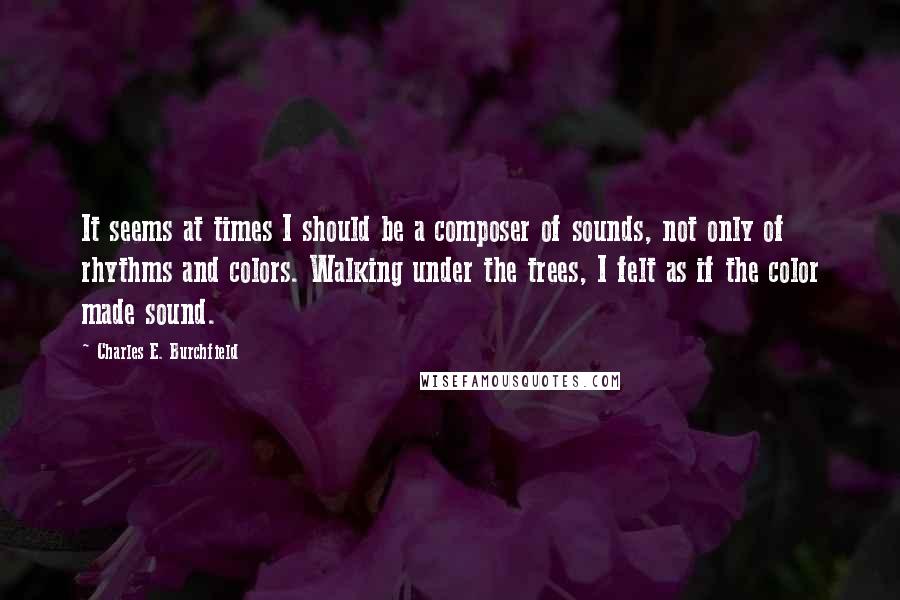 Charles E. Burchfield Quotes: It seems at times I should be a composer of sounds, not only of rhythms and colors. Walking under the trees, I felt as if the color made sound.