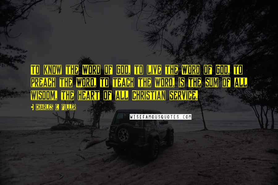 Charles E. Fuller Quotes: To know the Word of God, to live the Word of God, to preach the Word, to teach the Word, is the sum of all wisdom, the heart of all Christian service.