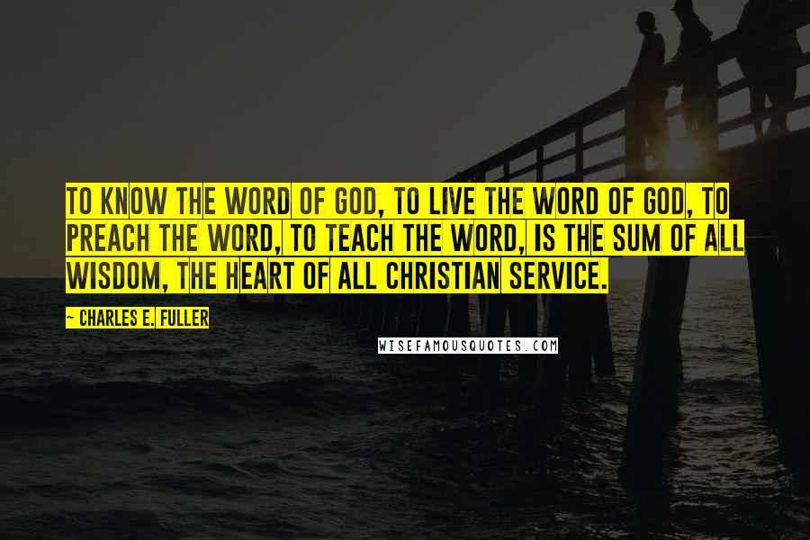 Charles E. Fuller Quotes: To know the Word of God, to live the Word of God, to preach the Word, to teach the Word, is the sum of all wisdom, the heart of all Christian service.